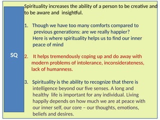 SQ
Spirituality increases the ability of a person to be creative and
to be aware and insightful.
1. Though we have too many comforts compared to
previous generations: are we really happier?
Here is where spirituality helps us to find our inner
peace of mind
2. It helps tremendously coping up and do away with
modern problems of intolerance, inconsiderateness,
lack of humanness.
3. Spirituality is the ability to recognize that there is
intelligence beyond our five senses. A long and
healthy life is important for any individual. Living
happily depends on how much we are at peace with
our inner self, our core – our thoughts, emotions,
beliefs and desires.
 