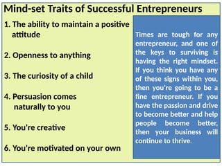 1. The ability to maintain a positive
attitude
2. Openness to anything
3. The curiosity of a child
4. Persuasion comes
naturally to you
5. You're creative
6. You're motivated on your own
Mind-set Traits of Successful Entrepreneurs
Times are tough for any
entrepreneur, and one of
the keys to surviving is
having the right mindset.
If you think you have any
of these signs within you,
then you're going to be a
fine entrepreneur. If you
have the passion and drive
to become better and help
people become better,
then your business will
continue to thrive.
 