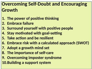 1. The power of positive thinking
2. Embrace failure
3. Surround yourself with positive people
4. Stay motivated with goal-setting
5. Take action and be resilient
6. Embrace risk with a calculated approach (SWOT)
7. Adopt a growth mind set
8. The importance of self-care
9. Overcoming imposter syndrome
10.Building a support system
Overcoming Self-Doubt and Encouraging
Growth
 