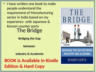 The Bridge
Bridging the Gap
between
Industry & Academia
• I have written one book to make
people understand the
requirement of Manufacturing
sector in India based on my
experience with Japanese &
Korean counter parts
BOOK is Available in Kindle
Edition & Hard Copy
 