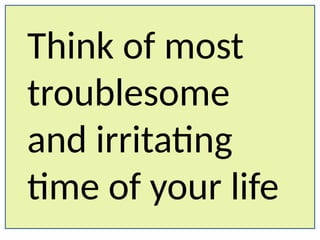 Think of most
troublesome
and irritating
time of your life
 