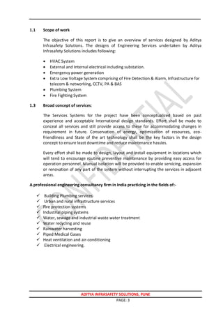 ADITYA INFRASAFETY SOLUTIONS, PUNE
PAGE: 3
1.1 Scope of work
The objective of this report is to give an overview of services designed by Aditya
Infrasafety Solutions. The designs of Engineering Services undertaken by Aditya
Infrasafety Solutions includes following:
 HVAC System
 External and Internal electrical including substation.
 Emergency power generation
 Extra Low Voltage System comprising of Fire Detection & Alarm, Infrastructure for
telecom & networking, CCTV, PA & BAS
 Plumbing System
 Fire Fighting System
1.3 Broad concept of services:
The Services Systems for the project have been conceptualized based on past
experience and acceptable International design standards. Effort shall be made to
conceal all services and still provide access to these for accommodating changes in
requirement in future. Conservation of energy, optimization of resources, eco-
friendliness and State of the art technology shall be the key factors in the design
concept to ensure least downtime and reduce maintenance hassles.
Every effort shall be made to design, layout and install equipment in locations which
will tend to encourage routine preventive maintenance by providing easy access for
operation personnel. Manual isolation will be provided to enable servicing, expansion
or renovation of any part of the system without interrupting the services in adjacent
areas.
A professional engineering consultancy firm in India practicing in the fields of:-
 Building Plumbing services
 Urban and rural infrastructure services
 Fire protection systems
 Industrial piping systems
 Water, sewage and industrial waste water treatment
 Water recycling and reuse
 Rainwater harvesting
 Piped Medical Gases
 Heat ventilation and air-conditioning
 Electrical engineering.
 