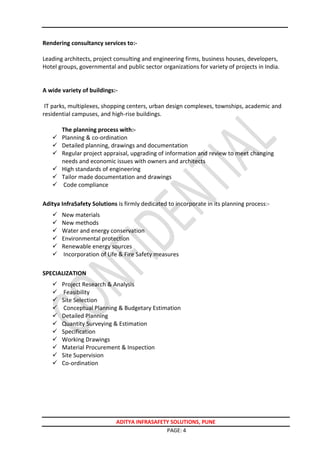 ADITYA INFRASAFETY SOLUTIONS, PUNE
PAGE: 4
Rendering consultancy services to:-
Leading architects, project consulting and engineering firms, business houses, developers,
Hotel groups, governmental and public sector organizations for variety of projects in India.
A wide variety of buildings:-
IT parks, multiplexes, shopping centers, urban design complexes, townships, academic and
residential campuses, and high-rise buildings.
The planning process with:-
 Planning & co-ordination
 Detailed planning, drawings and documentation
 Regular project appraisal, upgrading of information and review to meet changing
needs and economic issues with owners and architects
 High standards of engineering
 Tailor made documentation and drawings
 Code compliance
Aditya InfraSafety Solutions is firmly dedicated to incorporate in its planning process:-
 New materials
 New methods
 Water and energy conservation
 Environmental protection
 Renewable energy sources
 Incorporation of Life & Fire Safety measures
SPECIALIZATION
 Project Research & Analysis
 Feasibility
 Site Selection
 Conceptual Planning & Budgetary Estimation
 Detailed Planning
 Quantity Surveying & Estimation
 Specification
 Working Drawings
 Material Procurement & Inspection
 Site Supervision
 Co-ordination
 