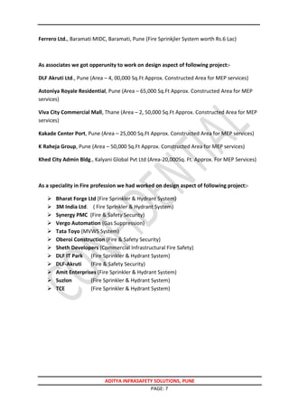ADITYA INFRASAFETY SOLUTIONS, PUNE
PAGE: 7
Ferrero Ltd., Baramati MIDC, Baramati, Pune (Fire Sprinkjler System worth Rs.6 Lac)
As associates we got opperunity to work on design aspect of following project:-
DLF Akruti Ltd., Pune (Area – 4, 00,000 Sq.Ft Approx. Constructed Area for MEP services)
Astoniya Royale Residential, Pune (Area – 65,000 Sq.Ft Approx. Constructed Area for MEP
services)
Viva City Commercial Mall, Thane (Area – 2, 50,000 Sq.Ft Approx. Constructed Area for MEP
services)
Kakade Center Port, Pune (Area – 25,000 Sq.Ft Approx. Constructed Area for MEP services)
K Raheja Group, Pune (Area – 50,000 Sq.Ft Approx. Constructed Area for MEP services)
Khed City Admin Bldg., Kalyani Global Pvt Ltd (Area-20,000Sq. Ft. Approx. For MEP Services)
As a speciality in Fire profession we had worked on design aspect of following project:-
 Bharat Forge Ltd (Fire Sprinkler & Hydrant System)
 3M India Ltd. ( Fire Sprinkler & Hydrant System)
 Synergy PMC (Fire & Safety Security)
 Vergo Automation (Gas Suppression)
 Tata Toyo (MVWS System)
 Oberoi Construction (Fire & Safety Security)
 Sheth Developers (Commercial Infrastructural Fire Safety)
 DLF IT Park (Fire Sprinkler & Hydrant System)
 DLF-Akruti (Fire & Safety Security)
 Amit Enterprises (Fire Sprinkler & Hydrant System)
 Suzlon (Fire Sprinkler & Hydrant System)
 TCE (Fire Sprinkler & Hydrant System)
 