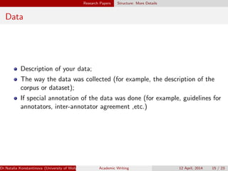 Research Papers Structure: More Details
Data
Description of your data;
The way the data was collected (for example, the description of the
corpus or dataset);
If special annotation of the data was done (for example, guidelines for
annotators, inter-annotator agreement ,etc.)
Dr.Natalia Konstantinova (University of Wolverhampton) Academic Writing 12 April, 2014 15 / 23
 