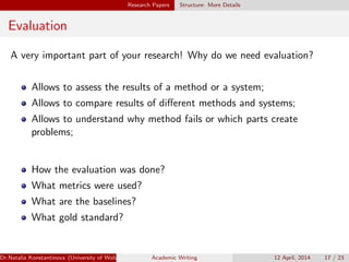 Research Papers Structure: More Details
Evaluation
A very important part of your research! Why do we need evaluation?
Allows to assess the results of a method or a system;
Allows to compare results of diﬀerent methods and systems;
Allows to understand why method fails or which parts create
problems;
How the evaluation was done?
What metrics were used?
What are the baselines?
What gold standard?
Dr.Natalia Konstantinova (University of Wolverhampton) Academic Writing 12 April, 2014 17 / 23
 