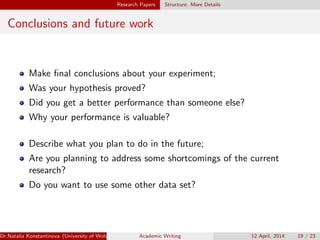 Research Papers Structure: More Details
Conclusions and future work
Make ﬁnal conclusions about your experiment;
Was your hypothesis proved?
Did you get a better performance than someone else?
Why your performance is valuable?
Describe what you plan to do in the future;
Are you planning to address some shortcomings of the current
research?
Do you want to use some other data set?
Dr.Natalia Konstantinova (University of Wolverhampton) Academic Writing 12 April, 2014 19 / 23
 