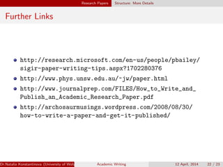 Research Papers Structure: More Details
Further Links
http://research.microsoft.com/en-us/people/pbailey/
sigir-paper-writing-tips.aspx?1702280376
http://www.phys.unsw.edu.au/~jw/paper.html
http://www.journalprep.com/FILES/How_to_Write_and_
Publish_an_Academic_Research_Paper.pdf
http://archosaurmusings.wordpress.com/2008/08/30/
how-to-write-a-paper-and-get-it-published/
Dr.Natalia Konstantinova (University of Wolverhampton) Academic Writing 12 April, 2014 22 / 23
 