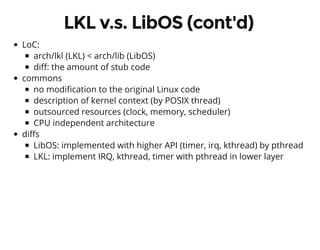 LKL v.s. LibOS (cont'd)
LoC:
arch/lkl (LKL) < arch/lib (LibOS)
di : the amount of stub code
commons
no modi cation to the original Linux code
description of kernel context (by POSIX thread)
outsourced resources (clock, memory, scheduler)
CPU independent architecture
di s
LibOS: implemented with higher API (timer, irq, kthread) by pthread
LKL: implement IRQ, kthread, timer with pthread in lower layer
 