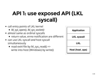 3 . 6
API 1: use exposed API (LKL
syscall)
call entry points of LKL kernel
lkl_sys_open(), lkl_sys_socket()
almost same as ordinal syscalls
return value, errno noti cation are di erent
can use LKL syscall and host syscall
simultaneously
read ext4 le by lkl_sys_read() =>
write into host (Windows) by write()
 