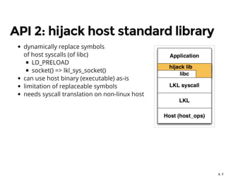 3 . 7
API 2: hijack host standard library
dynamically replace symbols
of host syscalls (of libc)
LD_PRELOAD
socket() => lkl_sys_socket()
can use host binary (executable) as-is
limitation of replaceable symbols
needs syscall translation on non-linux host
 