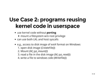 3 . 11
Use Case 2: programs reusing
kernel code in userspace
use kernel code without porting
mount a lesystem w/o root privilege
can use both LKL and host syscalls
e.g., access to disk image of ext4 format on Windows
1. open disk image (CreateFile())
2. Mount (lkl_sys_mount())
3. read a le in the disk image (lkl_sys_read())
4. write a le to windows side (WriteFile())
 