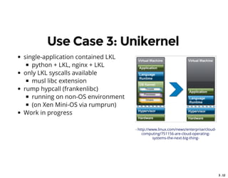 3 . 12
Use Case 3: Unikernel
single-application contained LKL
python + LKL, nginx + LKL
only LKL syscalls available
musl libc extension
rump hypcall (frankenlibc)
running on non-OS environment
(on Xen Mini-OS via rumprun)
Work in progress
- http://www.linux.com/news/enterprise/cloud-
computing/751156-are-cloud-operating-
systems-the-next-big-thing-
 