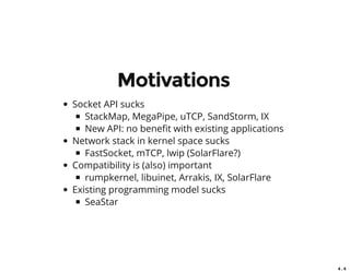 4 . 4
Motivations
Socket API sucks
StackMap, MegaPipe, uTCP, SandStorm, IX
New API: no bene t with existing applications
Network stack in kernel space sucks
FastSocket, mTCP, lwip (SolarFlare?)
Compatibility is (also) important
rumpkernel, libuinet, Arrakis, IX, SolarFlare
Existing programming model sucks
SeaStar
 