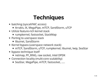 4 . 5
Techniques
batching (syscall/NIC access)
Arrakis, IX, MegaPipe, mTCP, SandStorm, uTCP
Utilize feature-rich kernel stack
rumpkernel, fastsocket, StackMap
Porting to userspace stack
libuinet, SandStorm
Kernel bypass (userspace network stack)
mTCP, SandStorm, uTCP, rumpkernel, libuinet, lwip, SeaStar
bypass technique itself
netmap, PF_RING, raw socket, Intel DPDK
Connection locality (multi-core scalability)
SeaStar, MegaPipe, mTCP, fastsocket, .....
 