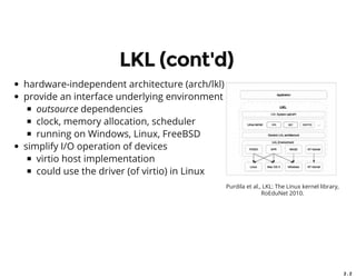 2 . 2
LKL (cont'd)
hardware-independent architecture (arch/lkl)
provide an interface underlying environment
outsource dependencies
clock, memory allocation, scheduler
running on Windows, Linux, FreeBSD
simplify I/O operation of devices
virtio host implementation
could use the driver (of virtio) in Linux
Purdila et al., LKL: The Linux kernel library,
RoEduNet 2010.
 