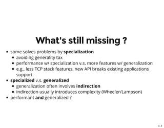 4 . 7
What's still missing ?
some solves problems by specialization
avoiding generality tax
performance w/ specialization v.s. more features w/ generalization
e.g., less TCP stack features, new API breaks existing applications
support.
specialized v.s. generalized
generalization often involves indirection
indirection usually introduces complexity (Wheeler/Lampson)
performant and generalized ?
 