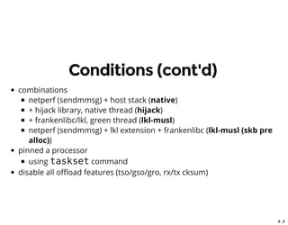 5 . 3
Conditions (cont'd)
combinations
netperf (sendmmsg) + host stack (native)
+ hijack library, native thread (hijack)
+ frankenlibc/lkl, green thread (lkl-musl)
netperf (sendmmsg) + lkl extension + frankenlibc (lkl-musl (skb pre
alloc))
pinned a processor
using taskset command
disable all o oad features (tso/gso/gro, rx/tx cksum)
 