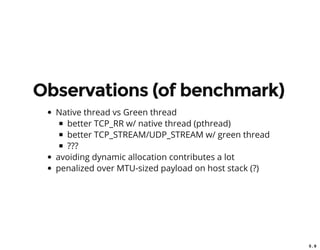5 . 9
Observations (of benchmark)
Native thread vs Green thread
better TCP_RR w/ native thread (pthread)
better TCP_STREAM/UDP_STREAM w/ green thread
???
avoiding dynamic allocation contributes a lot
penalized over MTU-sized payload on host stack (?)
 