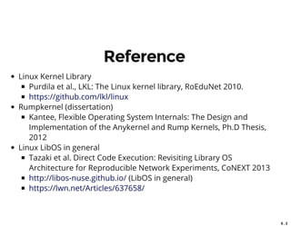 6 . 2
Reference
Linux Kernel Library
Purdila et al., LKL: The Linux kernel library, RoEduNet 2010.
Rumpkernel (dissertation)
Kantee, Flexible Operating System Internals: The Design and
Implementation of the Anykernel and Rump Kernels, Ph.D Thesis,
2012
Linux LibOS in general
Tazaki et al. Direct Code Execution: Revisiting Library OS
Architecture for Reproducible Network Experiments, CoNEXT 2013
(LibOS in general)
https://github.com/lkl/linux
http://libos-nuse.github.io/
https://lwn.net/Articles/637658/
 