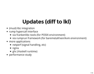 7 . 5
Updates (diff to lkl)
(musl) libc integration
rump hypercall interface
via frankenlibc tools (for POSIX environment)
via rumprun framework (for baremetall/xen/kvm environment)
more applications
netperf (signal handling, etc)
nginx
ghc (Haskell runtime)
performance study
 