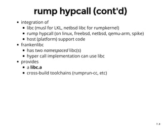 7 . 8
rump hypcall (cont'd)
integration of
libc (musl for LKL, netbsd libc for rumpkernel)
rump hypcall (on linux, freebsd, netbsd, qemu-arm, spike)
host (platform) support code
frankenlibc
has two namespaced libc(s)
hyper call implementation can use libc
provides
a libc.a
cross-build toolchains (rumprun-cc, etc)
 