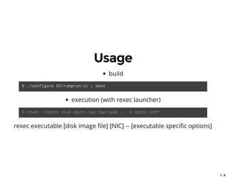 7 . 7
7 . 9
Usage
build
% ./configure CC=rumprun­cc ; make 
execution (with rexec launcher)
% rexec ./nginx disk­nginx.img tap:tap0 ­­ ­c nginx.conf 
rexec executable [disk image le] [NIC] -- [executable speci c options]
 