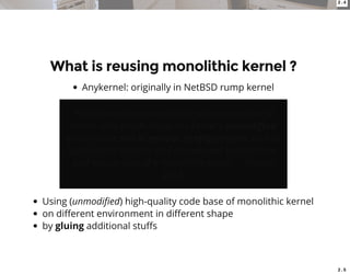2 . 4
2 . 5
What is reusing monolithic kernel ?
Anykernel: originally in NetBSD rump kernel
We de ne an anykernel to be an organization of
kernel code which allows the kernel's unmodi ed
drivers to be run in various con gurations such as
application libraries and microkernel style servers,
and also as part of a monolithic kernel. -- Kantee
2012.
Using (unmodi ed) high-quality code base of monolithic kernel
on di erent environment in di erent shape
by gluing additional stu s
 