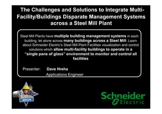 The Challenges and Solutions to Integrate Multi-
Facility/Buildings Disparate Management Systems
across a Steel Mill Plant
Steel Mill Plants have multiple building management systems in each
building, let alone across many buildings across a Steel Mill. Learn
about Schneider Electric’s Steel Mill Plant Facilities visualization and control
solutions which allow multi-facility buildings to operate in a
“single pane of glass” environment to monitor and control all
facilities
1
facilities
Presenter: Dave Hreha
Applications Engineer
 