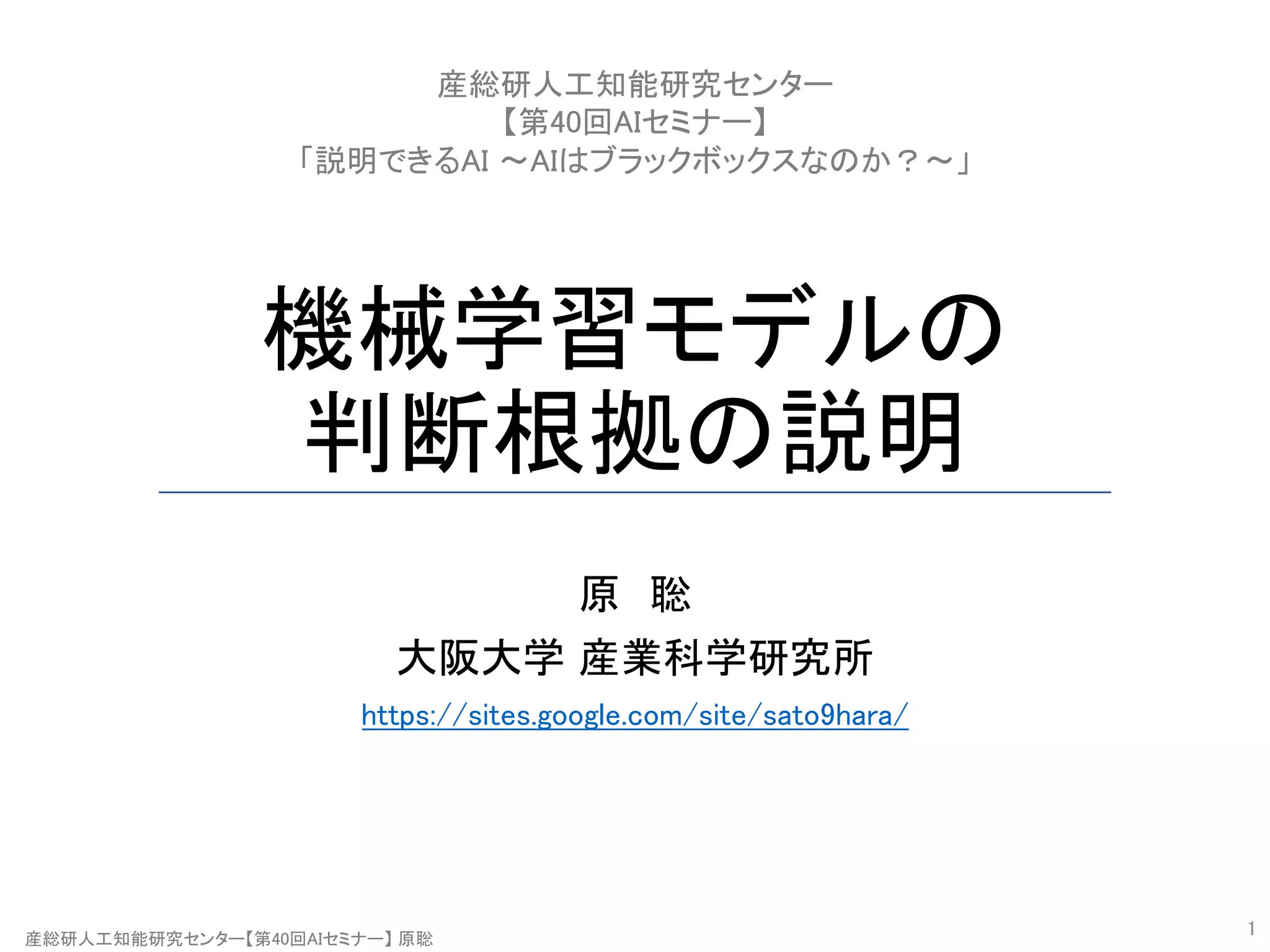 産総研人工知能研究センター【第40回AIセミナー】 原聡
機械学習モデルの
判断根拠の説明
原 聡
大阪大学 産業科学研究所
https://sites.google.com/site/sato9hara/
1
産総研人工知能研究センター
【第40回AIセミナー】
「説明できるAI 〜AIはブラックボックスなのか？〜」
 