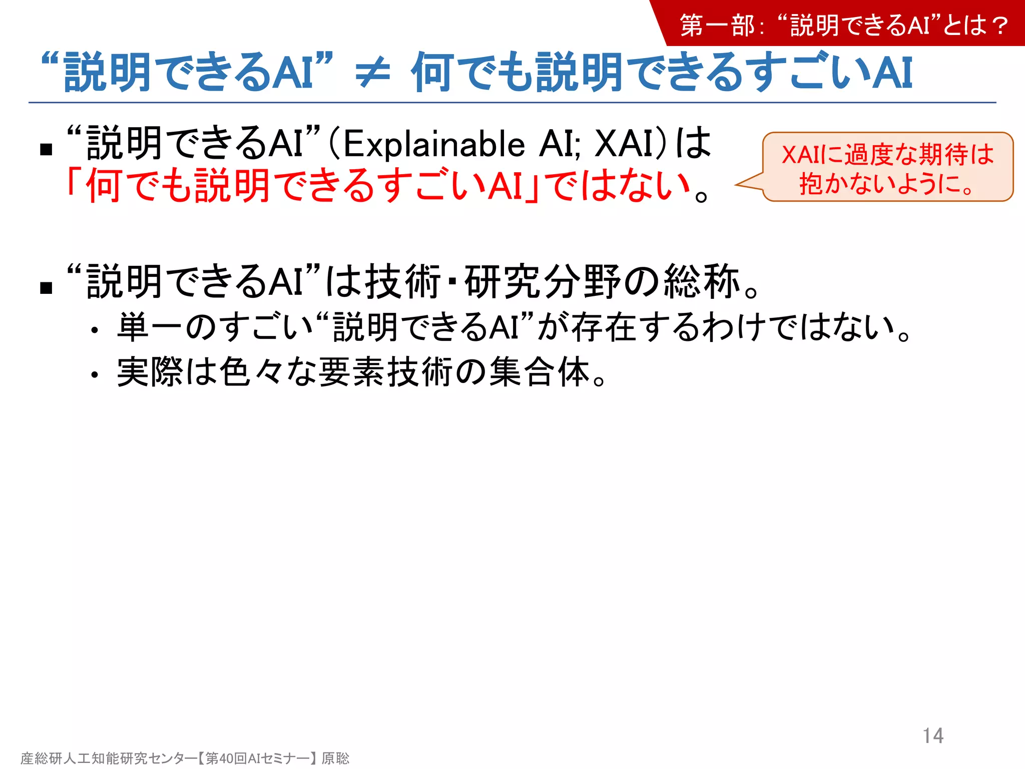 産総研人工知能研究センター【第40回AIセミナー】 原聡
“説明できるAI” ≠ 何でも説明できるすごいAI
n “説明できるAI”（Explainable AI; XAI）は
「何でも説明できるすごいAI」ではない。
n “説明できるAI”は技術・研究分野の総称。
• 単一のすごい“説明できるAI”が存在するわけではない。
• 実際は色々な要素技術の集合体。
14
XAIに過度な期待は
抱かないように。
第一部： “説明できるAI”とは？
 