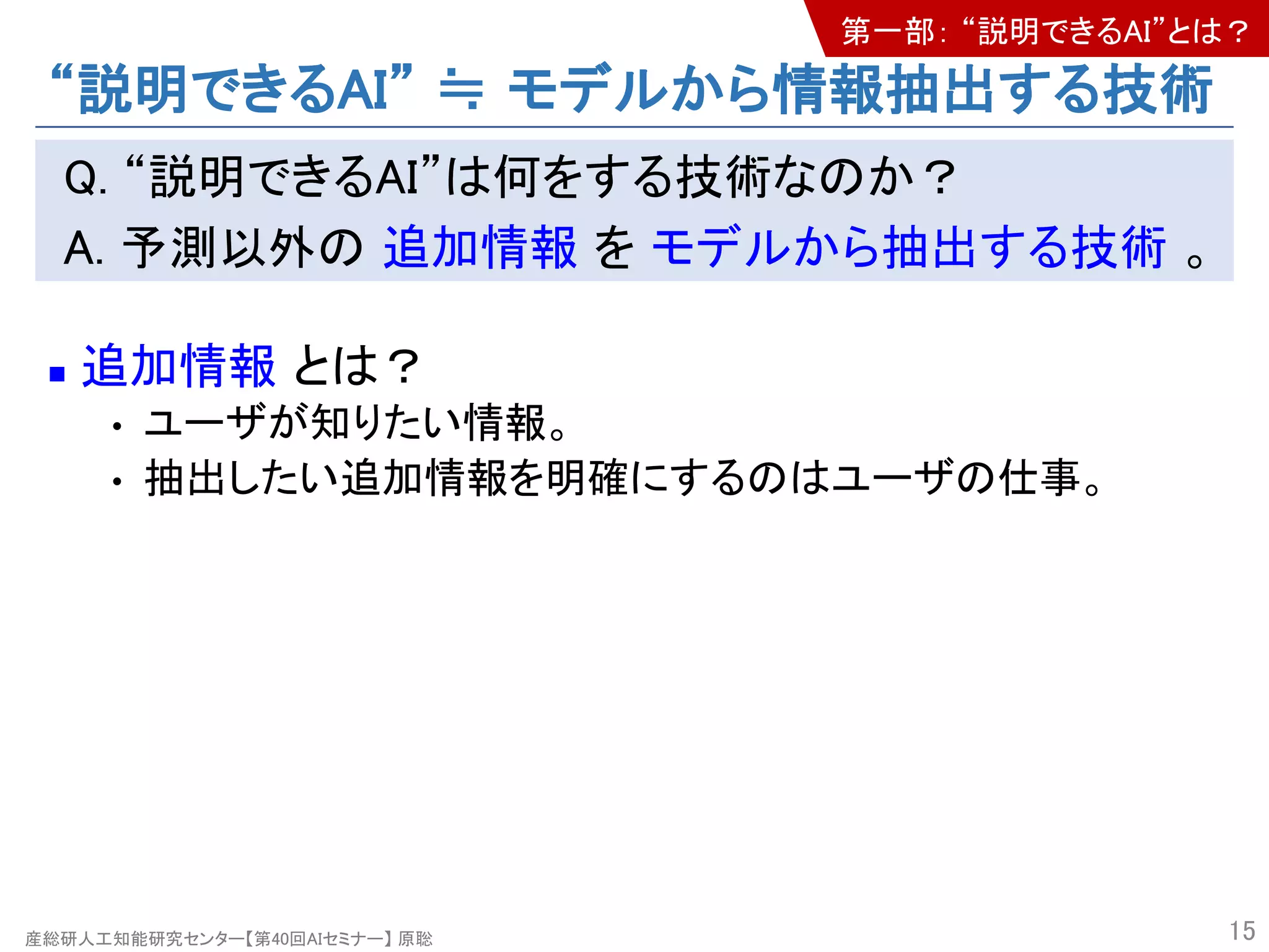 産総研人工知能研究センター【第40回AIセミナー】 原聡
“説明できるAI” ≒ モデルから情報抽出する技術
Q. “説明できるAI”は何をする技術なのか？
A. 予測以外の 追加情報 を モデルから抽出する技術 。
n 追加情報 とは？
• ユーザが知りたい情報。
• 抽出したい追加情報を明確にするのはユーザの仕事。
15
第一部： “説明できるAI”とは？
 