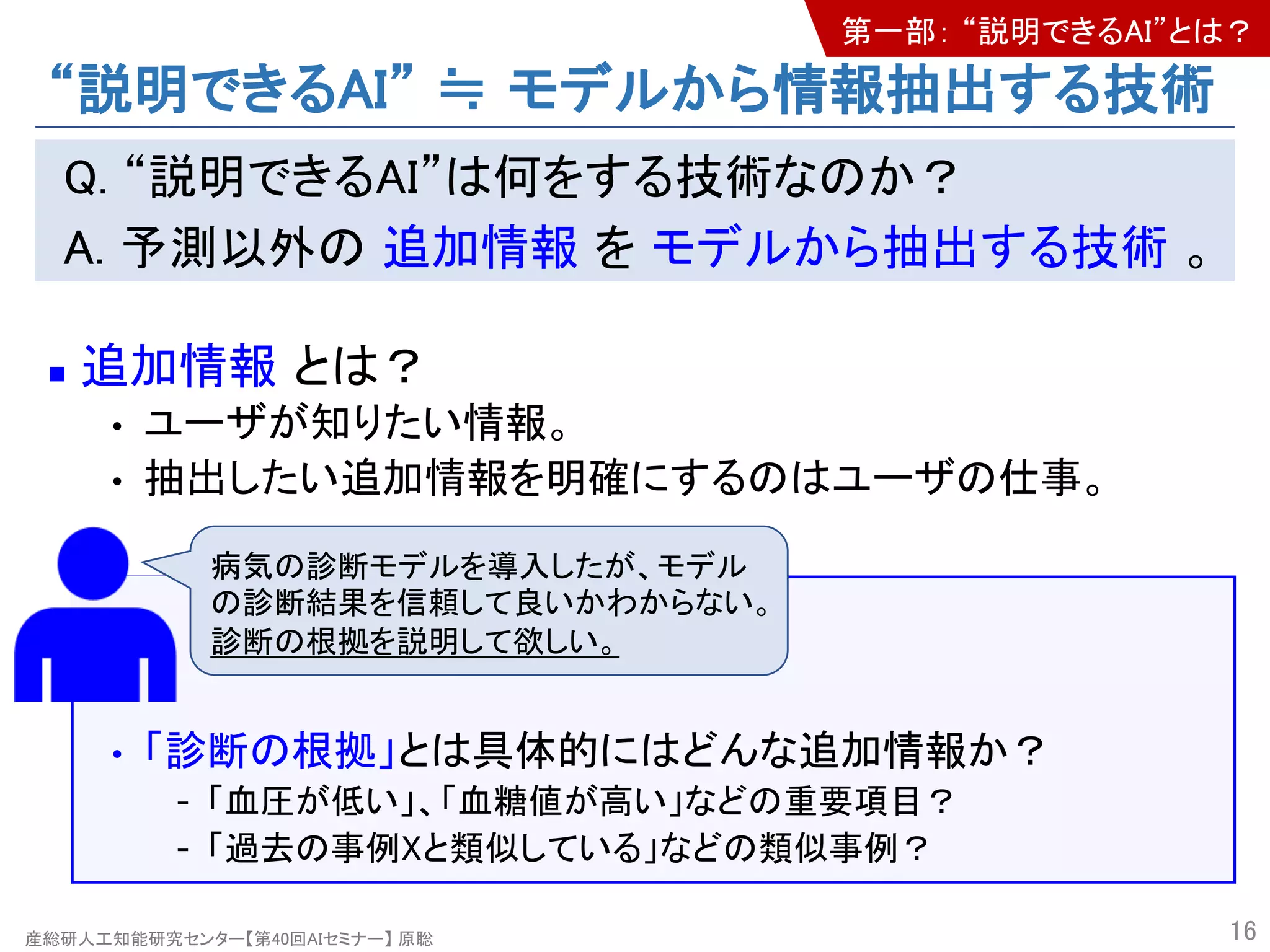 産総研人工知能研究センター【第40回AIセミナー】 原聡
“説明できるAI” ≒ モデルから情報抽出する技術
Q. “説明できるAI”は何をする技術なのか？
A. 予測以外の 追加情報 を モデルから抽出する技術 。
n 追加情報 とは？
• ユーザが知りたい情報。
• 抽出したい追加情報を明確にするのはユーザの仕事。
• 「診断の根拠」とは具体的にはどんな追加情報か？
- 「血圧が低い」、「血糖値が高い」などの重要項目？
- 「過去の事例Xと類似している」などの類似事例？
16
病気の診断モデルを導入したが、モデル
の診断結果を信頼して良いかわからない。
診断の根拠を説明して欲しい。
第一部： “説明できるAI”とは？
 