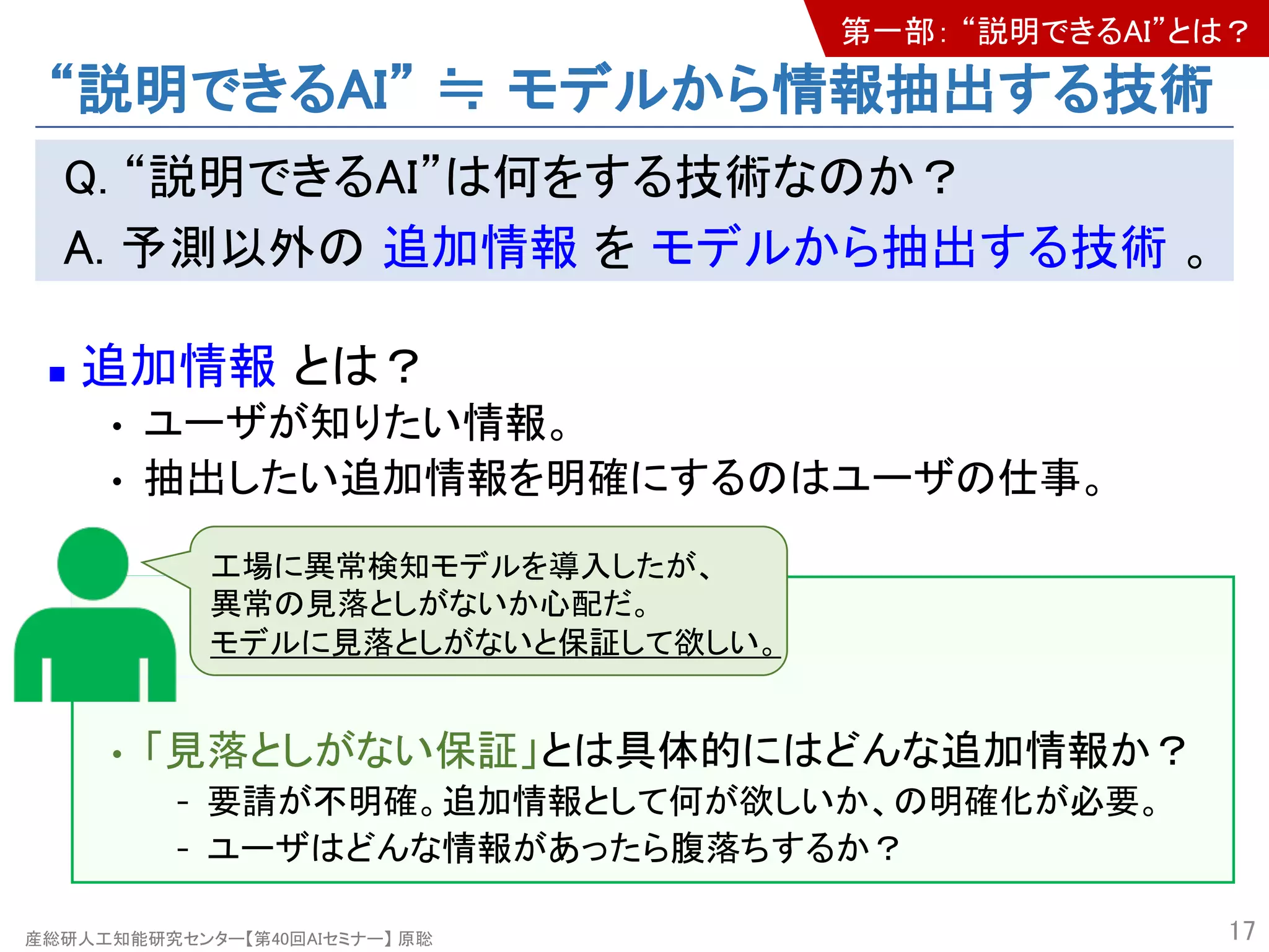 産総研人工知能研究センター【第40回AIセミナー】 原聡
“説明できるAI” ≒ モデルから情報抽出する技術
Q. “説明できるAI”は何をする技術なのか？
A. 予測以外の 追加情報 を モデルから抽出する技術 。
n 追加情報 とは？
• ユーザが知りたい情報。
• 抽出したい追加情報を明確にするのはユーザの仕事。
• 「見落としがない保証」とは具体的にはどんな追加情報か？
- 要請が不明確。追加情報として何が欲しいか、の明確化が必要。
- ユーザはどんな情報があったら腹落ちするか？
17
工場に異常検知モデルを導入したが、
異常の見落としがないか心配だ。
モデルに見落としがないと保証して欲しい。
第一部： “説明できるAI”とは？
 