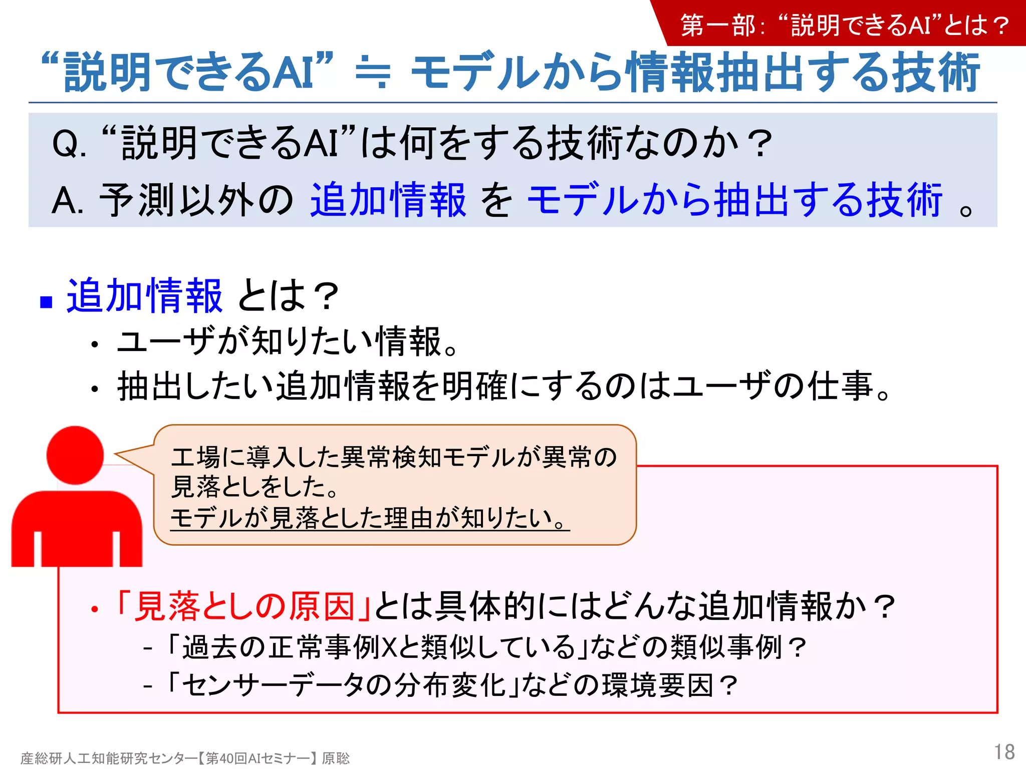産総研人工知能研究センター【第40回AIセミナー】 原聡
“説明できるAI” ≒ モデルから情報抽出する技術
Q. “説明できるAI”は何をする技術なのか？
A. 予測以外の 追加情報 を モデルから抽出する技術 。
n 追加情報 とは？
• ユーザが知りたい情報。
• 抽出したい追加情報を明確にするのはユーザの仕事。
• 「見落としの原因」とは具体的にはどんな追加情報か？
- 「過去の正常事例Xと類似している」などの類似事例？
- 「センサーデータの分布変化」などの環境要因？
18
工場に導入した異常検知モデルが異常の
見落としをした。
モデルが見落とした理由が知りたい。
第一部： “説明できるAI”とは？
 