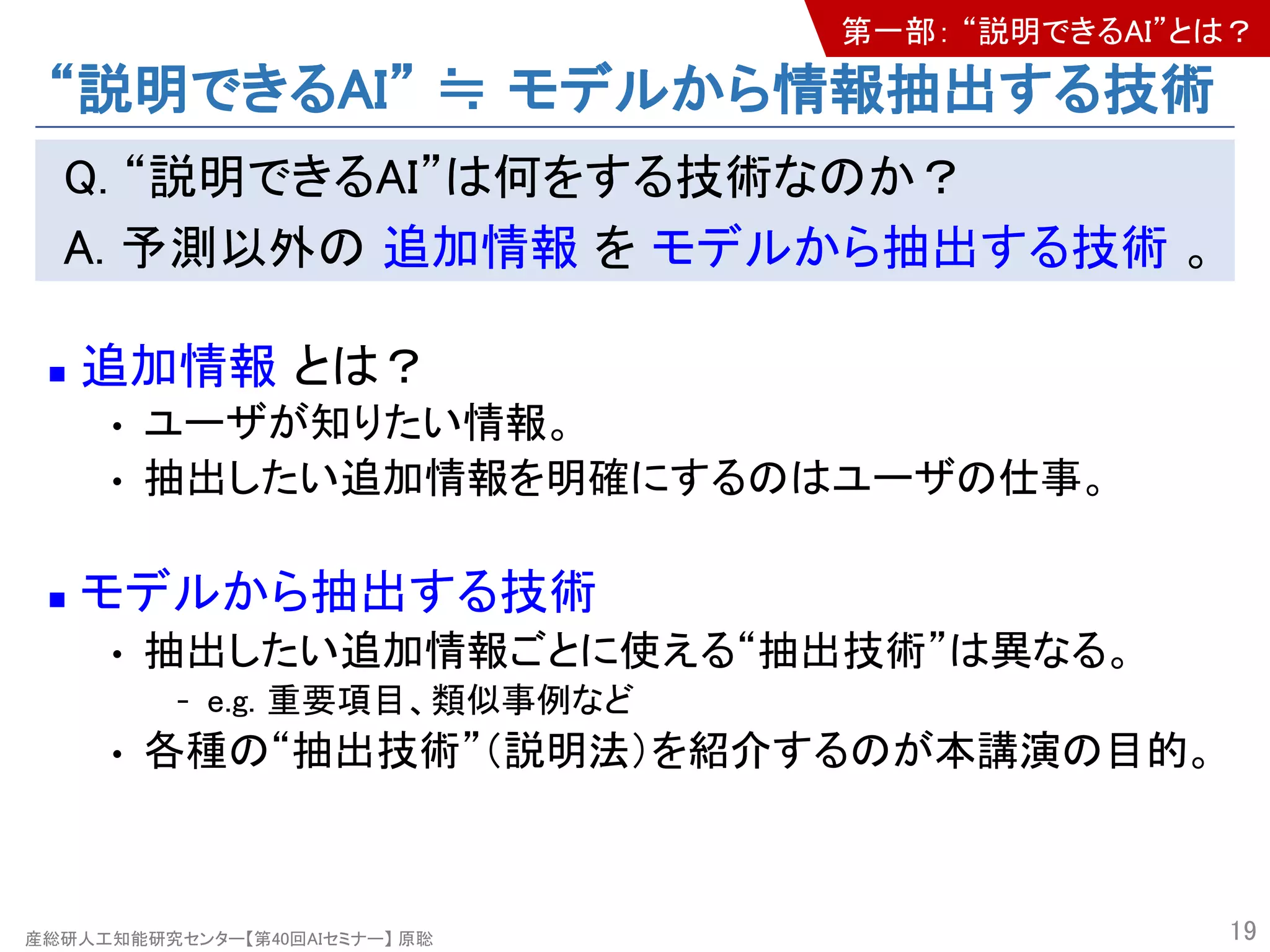 産総研人工知能研究センター【第40回AIセミナー】 原聡
“説明できるAI” ≒ モデルから情報抽出する技術
Q. “説明できるAI”は何をする技術なのか？
A. 予測以外の 追加情報 を モデルから抽出する技術 。
n 追加情報 とは？
• ユーザが知りたい情報。
• 抽出したい追加情報を明確にするのはユーザの仕事。
n モデルから抽出する技術
• 抽出したい追加情報ごとに使える“抽出技術”は異なる。
- e.g. 重要項目、類似事例など
• 各種の“抽出技術”（説明法）を紹介するのが本講演の目的。
19
第一部： “説明できるAI”とは？
 