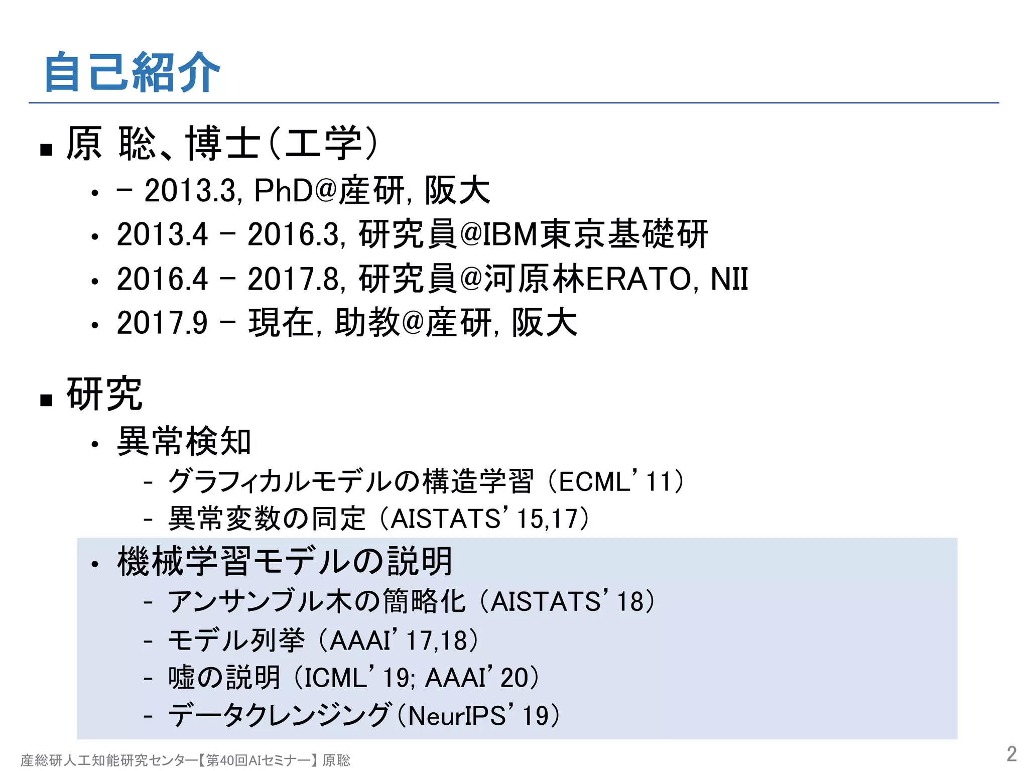 産総研人工知能研究センター【第40回AIセミナー】 原聡
自己紹介
n 原 聡、博士（工学）
• - 2013.3, PhD@産研, 阪大
• 2013.4 - 2016.3, 研究員@IBM東京基礎研
• 2016.4 - 2017.8, 研究員@河原林ERATO, NII
• 2017.9 – 現在, 助教@産研, 阪大
n 研究
• 異常検知
- グラフィカルモデルの構造学習 （ECML’11）
- 異常変数の同定 （AISTATS’15,17）
• 機械学習モデルの説明
- アンサンブル木の簡略化 （AISTATS’18）
- モデル列挙 （AAAI’17,18）
- 嘘の説明 （ICML’19; AAAI’20）
- データクレンジング（NeurIPS’19）
2
 