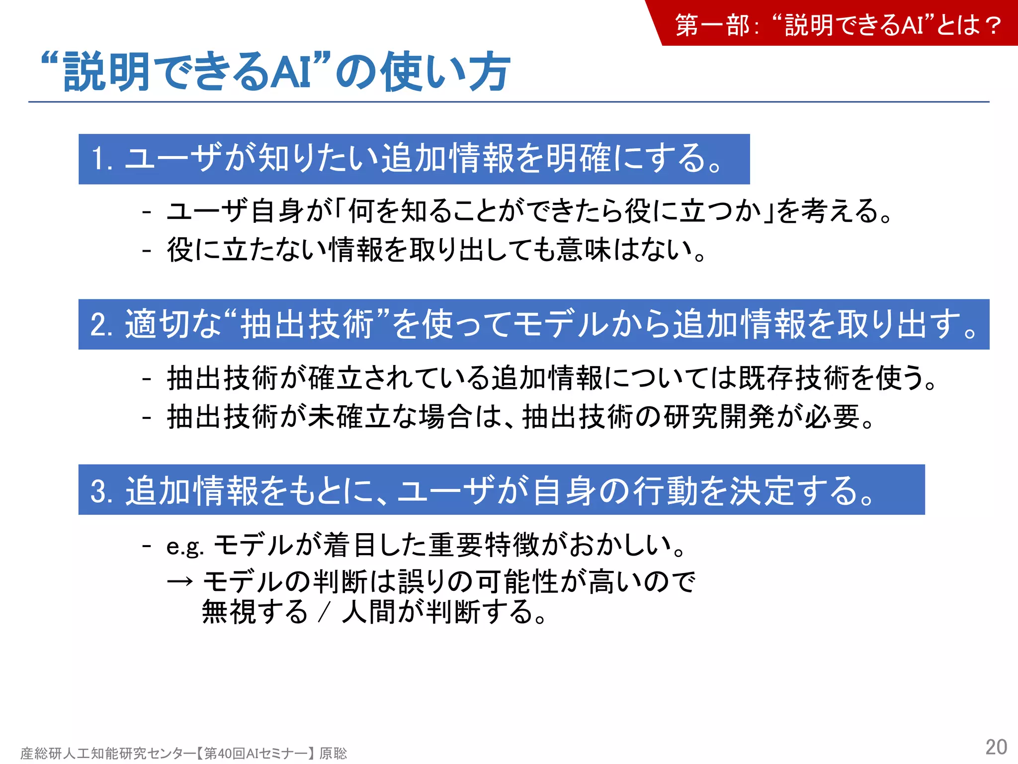 産総研人工知能研究センター【第40回AIセミナー】 原聡
“説明できるAI”の使い方
1. ユーザが知りたい追加情報を明確にする。
- ユーザ自身が「何を知ることができたら役に立つか」を考える。
- 役に立たない情報を取り出しても意味はない。
2. 適切な“抽出技術”を使ってモデルから追加情報を取り出す。
- 抽出技術が確立されている追加情報については既存技術を使う。
- 抽出技術が未確立な場合は、抽出技術の研究開発が必要。
3. 追加情報をもとに、ユーザが自身の行動を決定する。
- e.g. モデルが着目した重要特徴がおかしい。
→ モデルの判断は誤りの可能性が高いので
無視する / 人間が判断する。
20
第一部： “説明できるAI”とは？
 