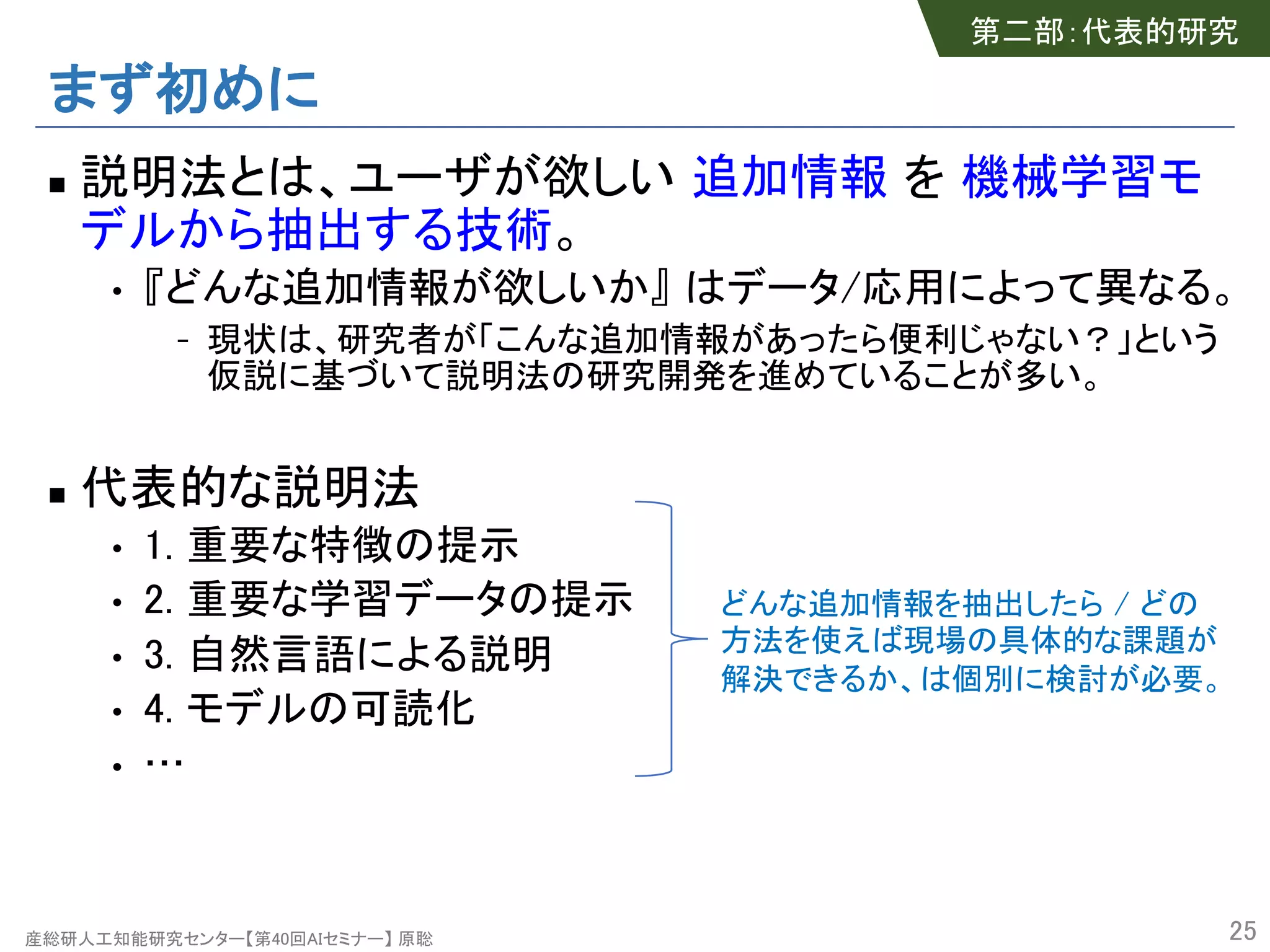 産総研人工知能研究センター【第40回AIセミナー】 原聡
まず初めに
n 説明法とは、ユーザが欲しい 追加情報 を 機械学習モ
デルから抽出する技術。
• 『どんな追加情報が欲しいか』 はデータ/応用によって異なる。
- 現状は、研究者が「こんな追加情報があったら便利じゃない？」という
仮説に基づいて説明法の研究開発を進めていることが多い。
n 代表的な説明法
• 1. 重要な特徴の提示
• 2. 重要な学習データの提示
• 3. 自然言語による説明
• 4. モデルの可読化
• …
25
どんな追加情報を抽出したら / どの
方法を使えば現場の具体的な課題が
解決できるか、は個別に検討が必要。
第二部：代表的研究
 