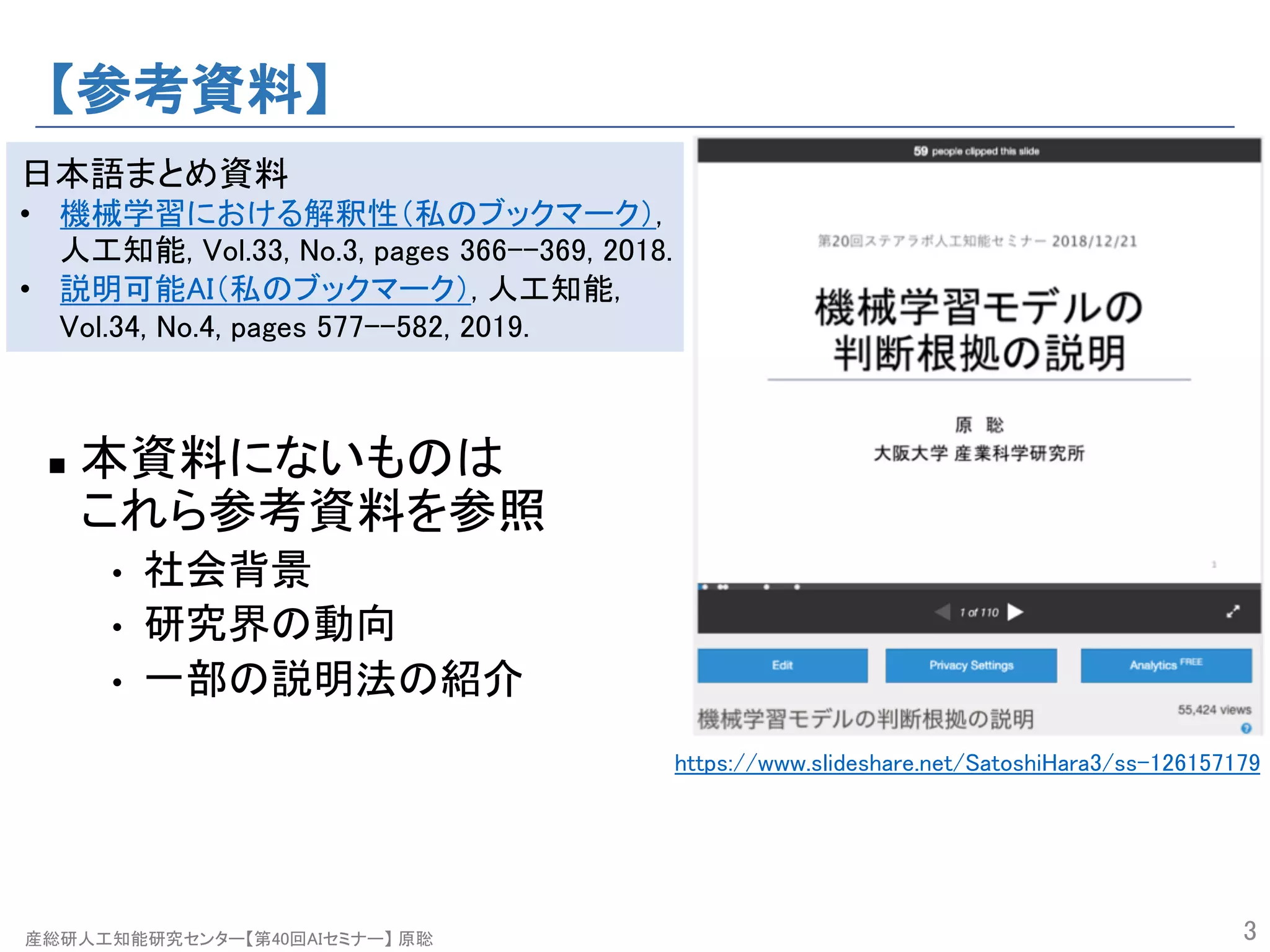 産総研人工知能研究センター【第40回AIセミナー】 原聡
【参考資料】
n 本資料にないものは
これら参考資料を参照
• 社会背景
• 研究界の動向
• 一部の説明法の紹介
3
https://www.slideshare.net/SatoshiHara3/ss-126157179
日本語まとめ資料
• 機械学習における解釈性（私のブックマーク）,
人工知能, Vol.33, No.3, pages 366--369, 2018.
• 説明可能AI（私のブックマーク）, 人工知能,
Vol.34, No.4, pages 577--582, 2019.
 