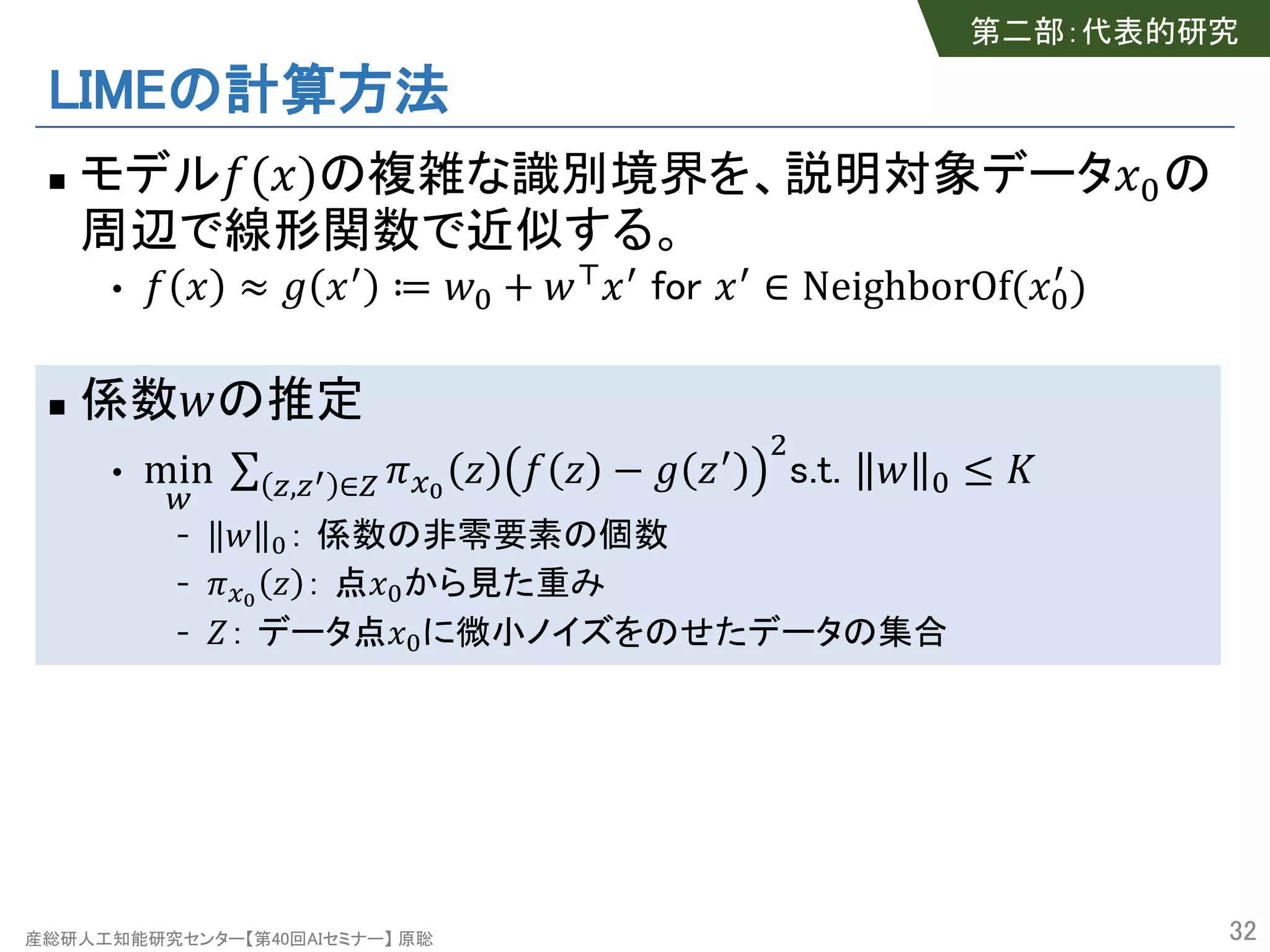 産総研人工知能研究センター【第40回AIセミナー】 原聡
LIMEの計算方法
n モデル!(#)の複雑な識別境界を、説明対象データ#%の
周辺で線形関数で近似する。
• ! # ≈ ' #( ≔ *% + *,#( for #( ∈ NeighborOf(#%
(
)
n 係数*の推定
• min
:
∑ <,<> ∈? @AB
C ! C − ' C( E
s.t. * % ≤ G
- * %： 係数の非零要素の個数
- @AB
C ： 点#%から見た重み
- H： データ点#%に微小ノイズをのせたデータの集合
32
第二部：代表的研究
 
