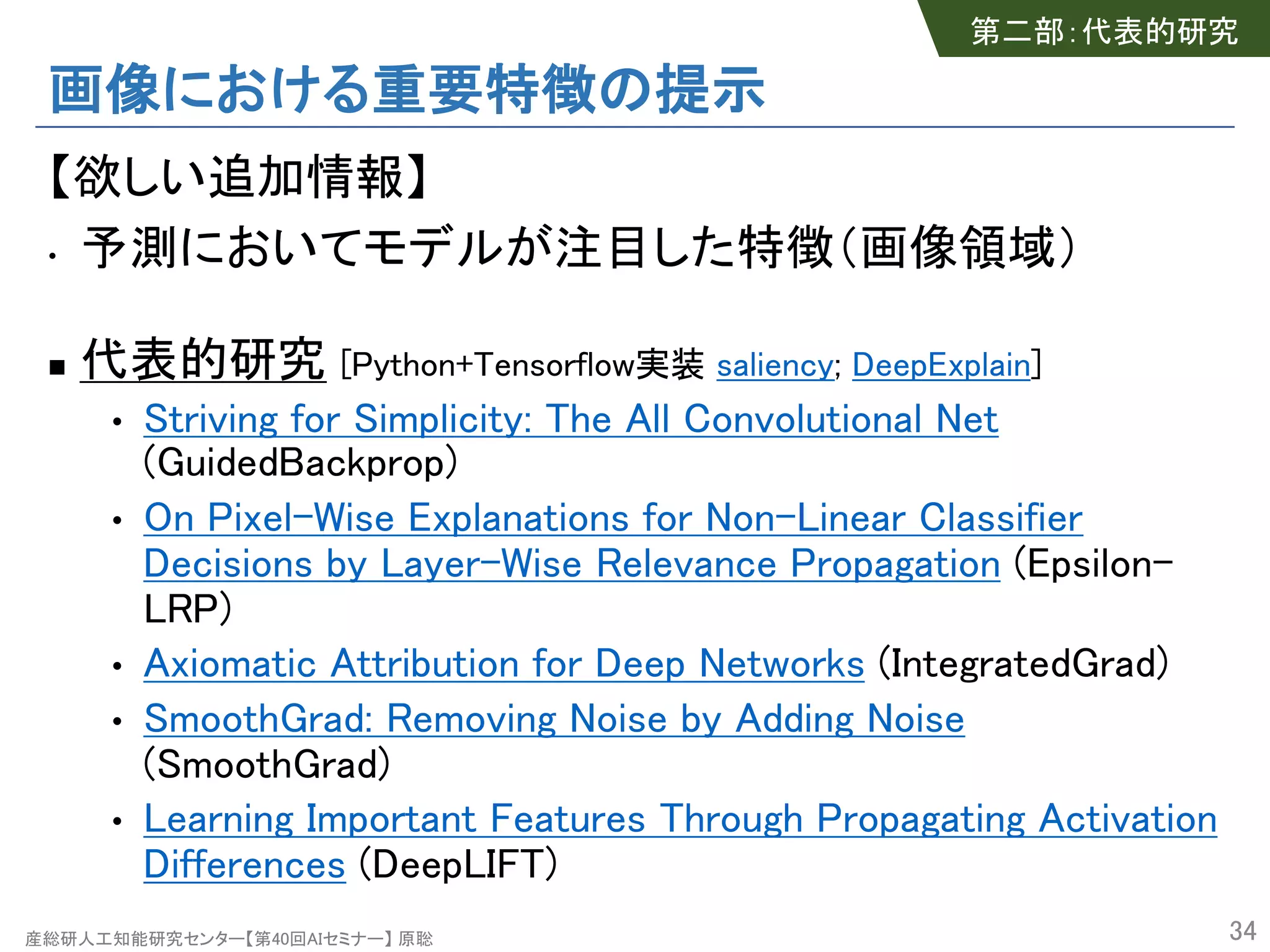 産総研人工知能研究センター【第40回AIセミナー】 原聡
画像における重要特徴の提示
【欲しい追加情報】
• 予測においてモデルが注目した特徴（画像領域）
n 代表的研究 [Python+Tensorflow実装 saliency; DeepExplain]
• Striving for Simplicity: The All Convolutional Net
(GuidedBackprop)
• On Pixel-Wise Explanations for Non-Linear Classifier
Decisions by Layer-Wise Relevance Propagation (Epsilon-
LRP)
• Axiomatic Attribution for Deep Networks (IntegratedGrad)
• SmoothGrad: Removing Noise by Adding Noise
(SmoothGrad)
• Learning Important Features Through Propagating Activation
Differences (DeepLIFT)
34
第二部：代表的研究
 