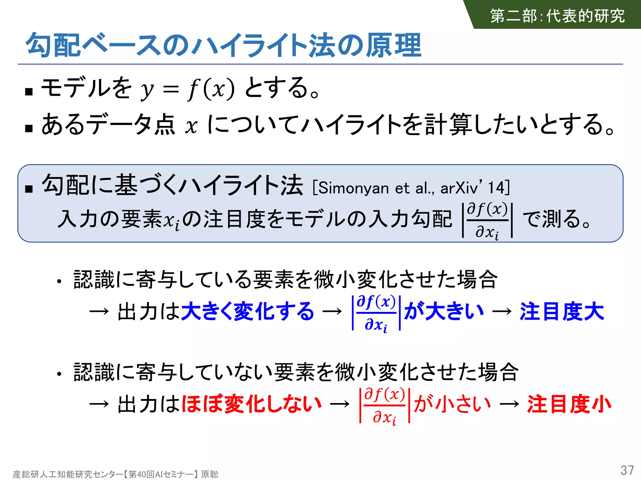 産総研人工知能研究センター【第40回AIセミナー】 原聡
勾配ベースのハイライト法の原理
n モデルを ! = # $ とする。
n あるデータ点 $ についてハイライトを計算したいとする。
n 勾配に基づくハイライト法 [Simonyan et al., arXiv’14]
入力の要素$%の注目度をモデルの入力勾配
&' (
&()
で測る。
• 認識に寄与している要素を微小変化させた場合
→ 出力は大きく変化する →
*+ ,
*,-
が大きい → 注目度大
• 認識に寄与していない要素を微小変化させた場合
→ 出力はほぼ変化しない →
&' (
&()
が小さい → 注目度小
37
第二部：代表的研究
 