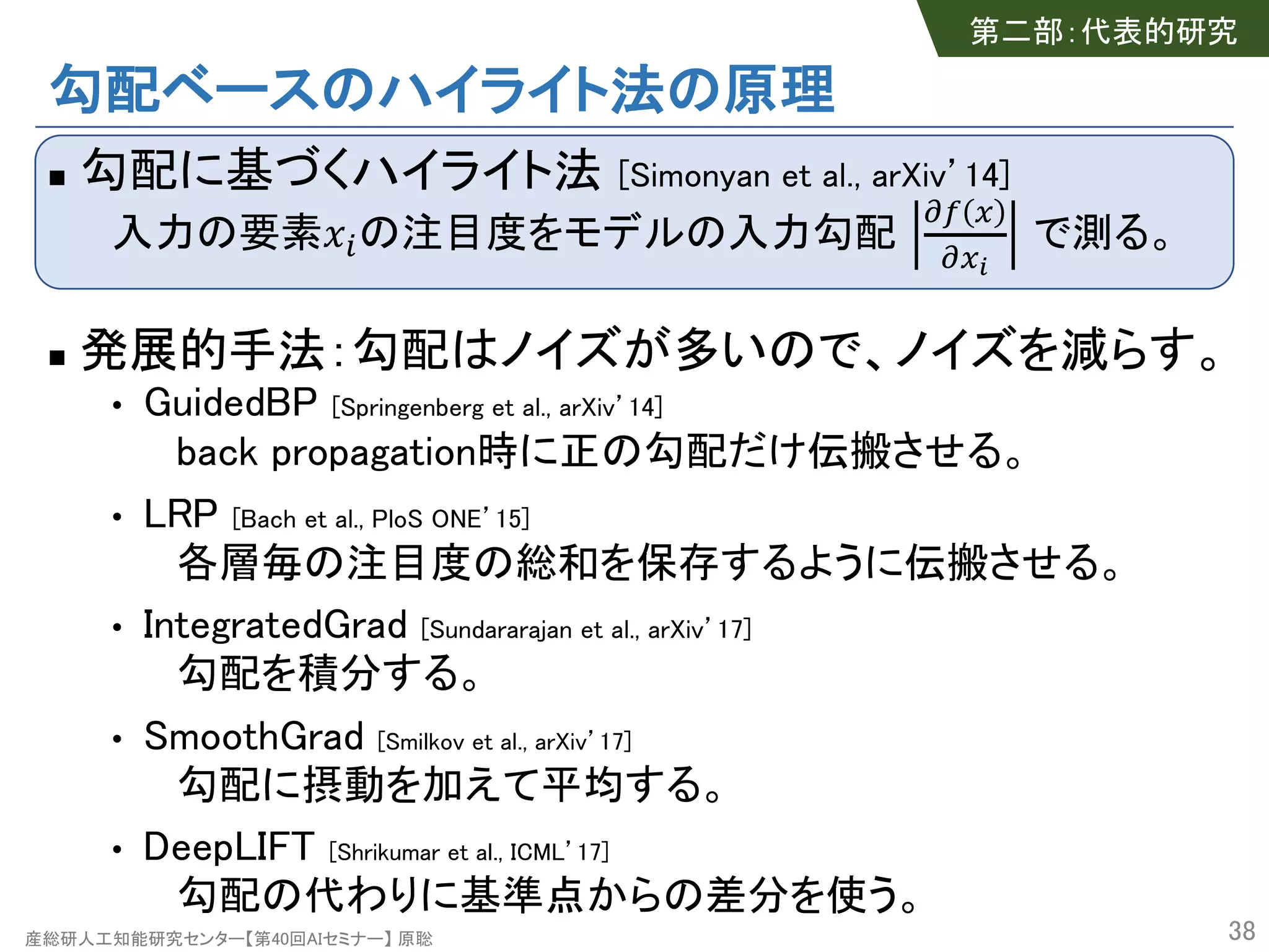 産総研人工知能研究センター【第40回AIセミナー】 原聡
勾配ベースのハイライト法の原理
n 勾配に基づくハイライト法 [Simonyan et al., arXiv’14]
入力の要素!"の注目度をモデルの入力勾配
#$ %
#%&
で測る。
n 発展的手法：勾配はノイズが多いので、ノイズを減らす。
• GuidedBP [Springenberg et al., arXiv’14]
back propagation時に正の勾配だけ伝搬させる。
• LRP [Bach et al., PloS ONE’15]
各層毎の注目度の総和を保存するように伝搬させる。
• IntegratedGrad [Sundararajan et al., arXiv’17]
勾配を積分する。
• SmoothGrad [Smilkov et al., arXiv’17]
勾配に摂動を加えて平均する。
• DeepLIFT [Shrikumar et al., ICML’17]
勾配の代わりに基準点からの差分を使う。
38
第二部：代表的研究
 