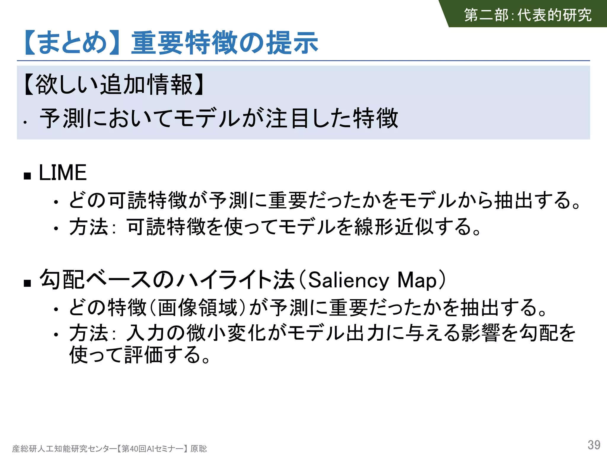 産総研人工知能研究センター【第40回AIセミナー】 原聡
【まとめ】 重要特徴の提示
【欲しい追加情報】
• 予測においてモデルが注目した特徴
n LIME
• どの可読特徴が予測に重要だったかをモデルから抽出する。
• 方法： 可読特徴を使ってモデルを線形近似する。
n 勾配ベースのハイライト法（Saliency Map）
• どの特徴（画像領域）が予測に重要だったかを抽出する。
• 方法： 入力の微小変化がモデル出力に与える影響を勾配を
使って評価する。
39
第二部：代表的研究
 
