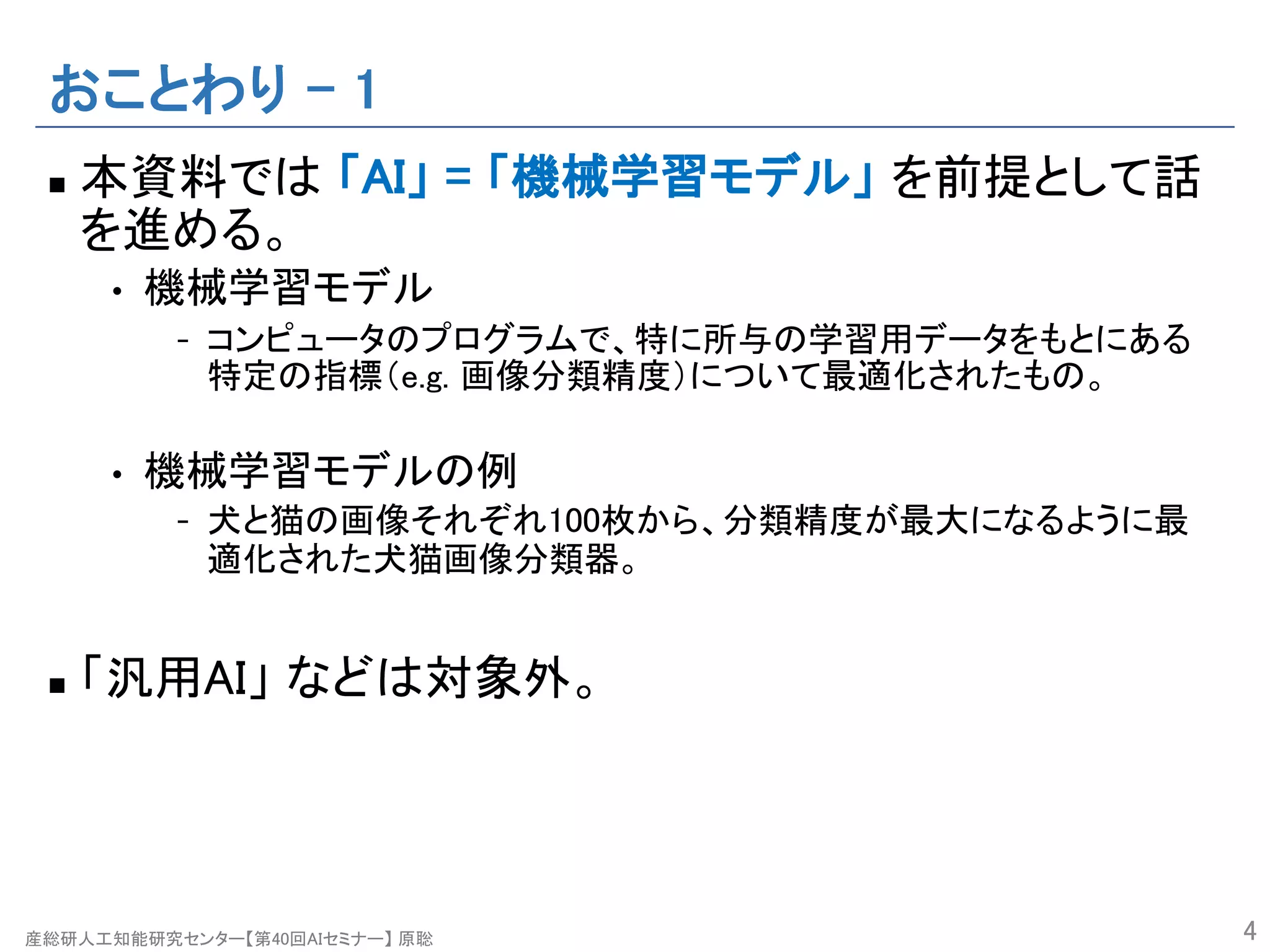 産総研人工知能研究センター【第40回AIセミナー】 原聡
おことわり – 1
n 本資料では 「AI」 = 「機械学習モデル」 を前提として話
を進める。
• 機械学習モデル
- コンピュータのプログラムで、特に所与の学習用データをもとにある
特定の指標（e.g. 画像分類精度）について最適化されたもの。
• 機械学習モデルの例
- 犬と猫の画像それぞれ100枚から、分類精度が最大になるように最
適化された犬猫画像分類器。
n 「汎用AI」 などは対象外。
4
 