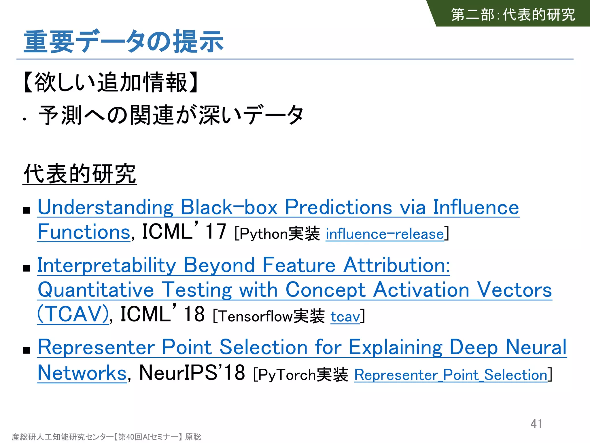 産総研人工知能研究センター【第40回AIセミナー】 原聡
重要データの提示
【欲しい追加情報】
• 予測への関連が深いデータ
代表的研究
n Understanding Black-box Predictions via Influence
Functions, ICML’17 [Python実装 influence-release]
n Interpretability Beyond Feature Attribution:
Quantitative Testing with Concept Activation Vectors
(TCAV), ICML’18 [Tensorflow実装 tcav]
n Representer Point Selection for Explaining Deep Neural
Networks, NeurIPS'18 [PyTorch実装 Representer_Point_Selection]
41
第二部：代表的研究
 