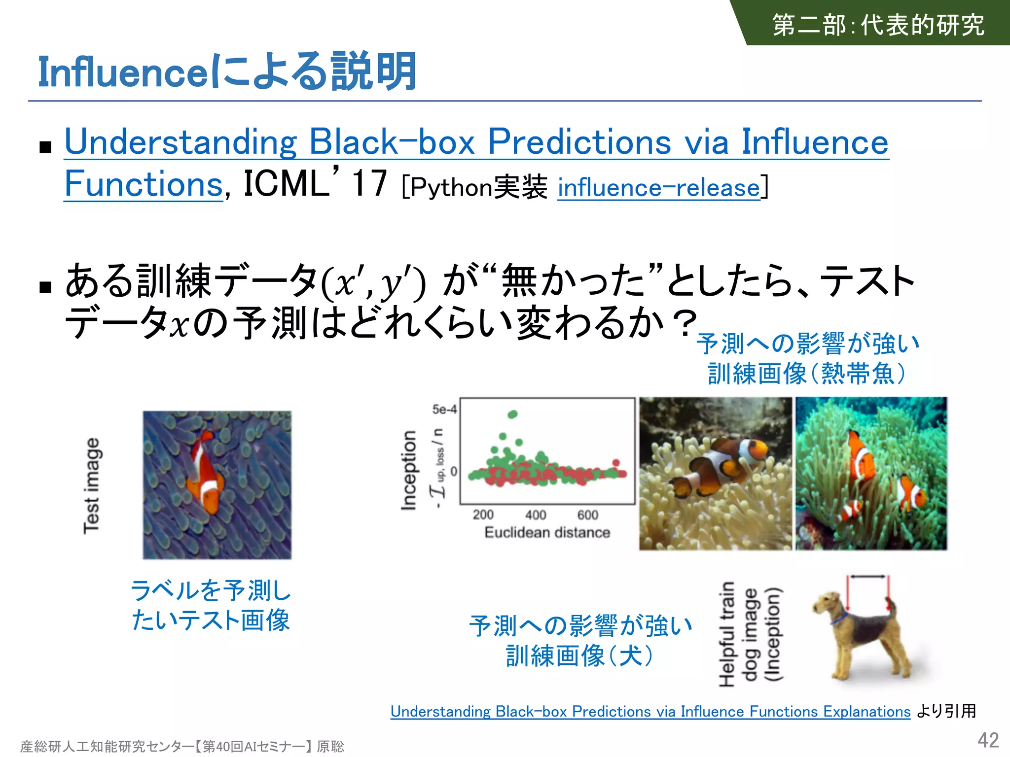 産総研人工知能研究センター【第40回AIセミナー】 原聡
Influenceによる説明
n Understanding Black-box Predictions via Influence
Functions, ICML’17 [Python実装 influence-release]
n ある訓練データ("′, %′) が“無かった”としたら、テスト
データ"の予測はどれくらい変わるか？
42
ラベルを予測し
たいテスト画像 予測への影響が強い
訓練画像（犬）
予測への影響が強い
訓練画像（熱帯魚）
第二部：代表的研究
Understanding Black-box Predictions via Influence Functions Explanations より引用
 