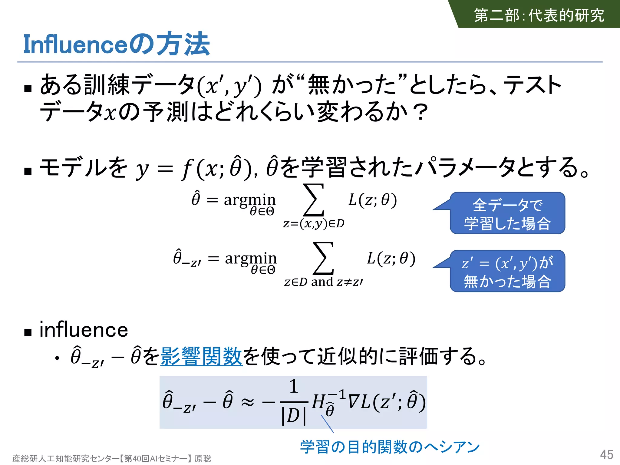 産総研人工知能研究センター【第40回AIセミナー】 原聡
Influenceの方法
n ある訓練データ("′, %′) が“無かった”としたら、テスト
データ"の予測はどれくらい変わるか？
n モデルを % = (("; *+), *+を学習されたパラメータとする。
*+ = argmin
2∈4
5
67(8,9)∈:
;(<; +)
*+=6> = argmin
2∈4
5
6∈: ?@A 6B6>
;(<; +)
n influence
• C+=6> − C+を影響関数を使って近似的に評価する。
C+=6> − C+ ≈ −
1
G
HI2
=J
K;(<>; C+)
45
全データで
学習した場合
<>
= ("′, %′)が
無かった場合
第二部：代表的研究
学習の目的関数のへシアン
 