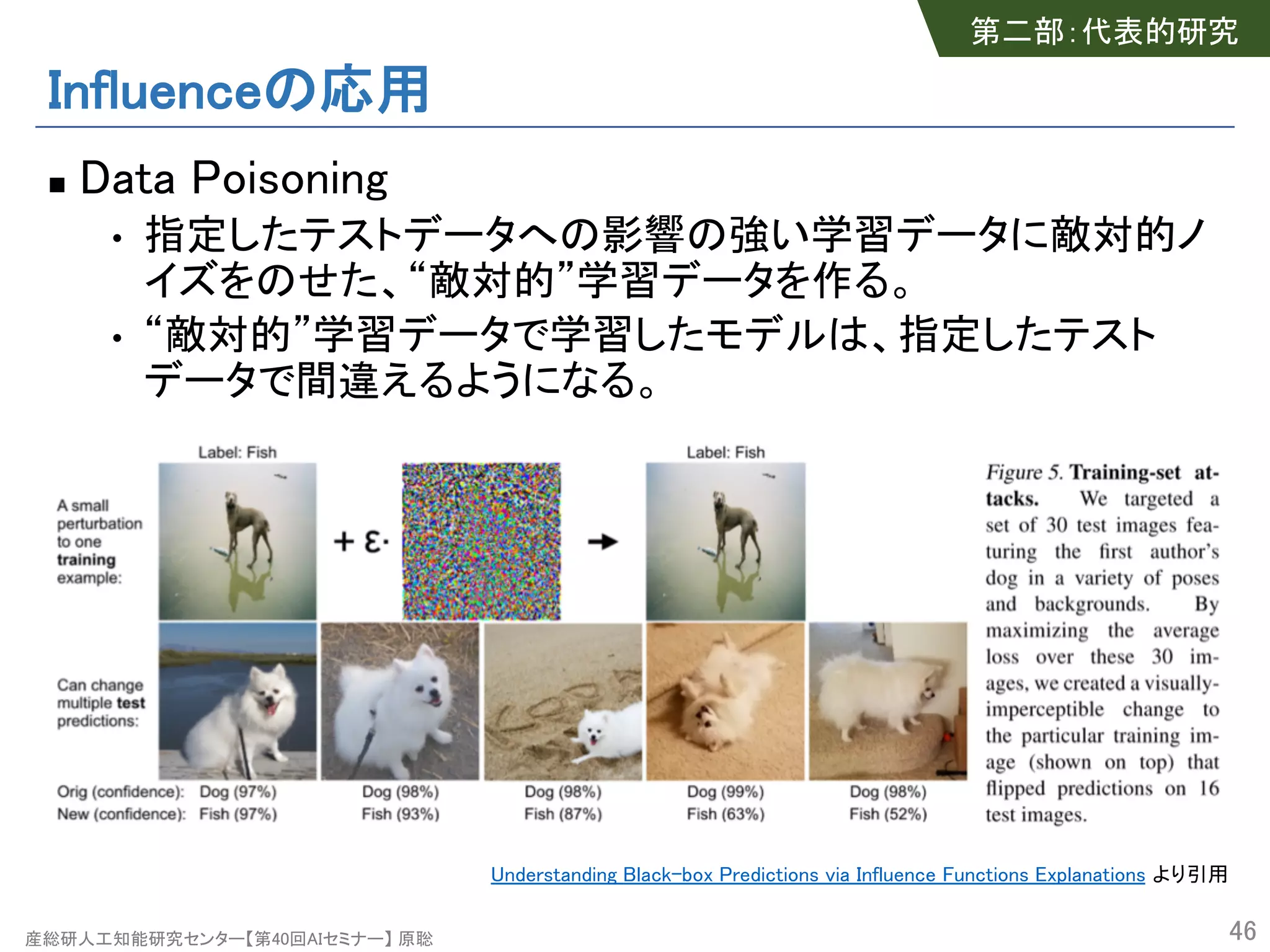 産総研人工知能研究センター【第40回AIセミナー】 原聡
Influenceの応用
n Data Poisoning
• 指定したテストデータへの影響の強い学習データに敵対的ノ
イズをのせた、“敵対的”学習データを作る。
• “敵対的”学習データで学習したモデルは、指定したテスト
データで間違えるようになる。
46
第二部：代表的研究
Understanding Black-box Predictions via Influence Functions Explanations より引用
 